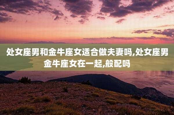 处女座男和金牛座女适合做夫妻吗,处女座男金牛座女在一起,般配吗