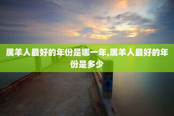 属羊人最好的年份是哪一年,属羊人最好的年份是多少