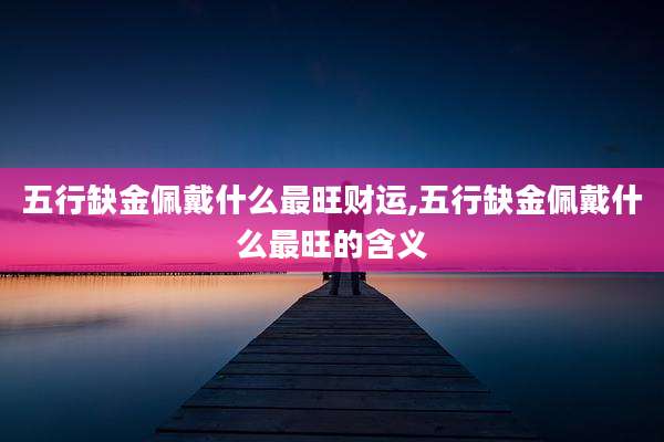 五行缺金佩戴什么最旺财运,五行缺金佩戴什么最旺的含义