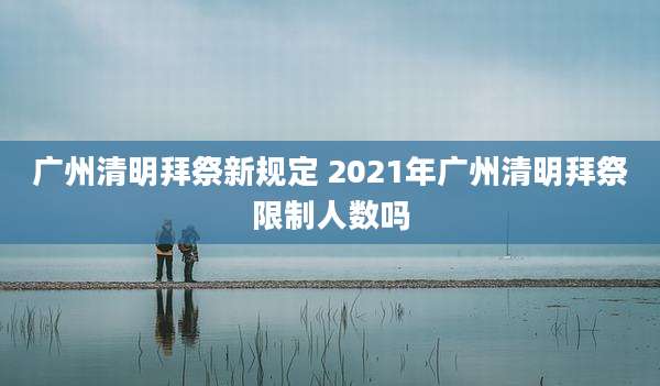 广州清明拜祭新规定 2021年广州清明拜祭限制人数吗