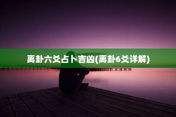 离卦六爻占卜吉凶(离卦6爻详解)