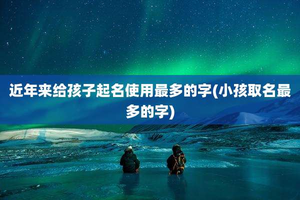 近年来给孩子起名使用最多的字(小孩取名最多的字)