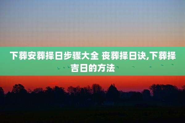 下葬安葬择日步骤大全 丧葬择日诀,下葬择吉日的方法