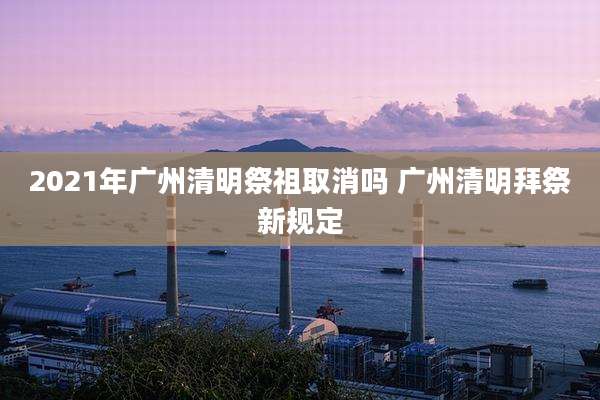 2021年广州清明祭祖取消吗 广州清明拜祭新规定