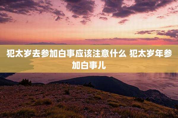 犯太岁去参加白事应该注意什么 犯太岁年参加白事儿