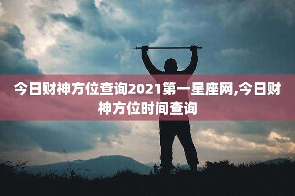 今日财神方位查询2021第一星座网,今日财神方位时间查询