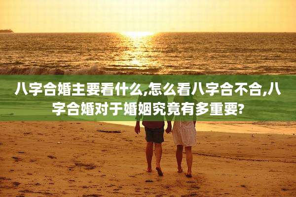 八字合婚主要看什么,怎么看八字合不合,八字合婚对于婚姻究竟有多重要?