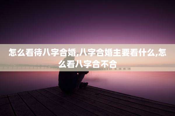 怎么看待八字合婚,八字合婚主要看什么,怎么看八字合不合