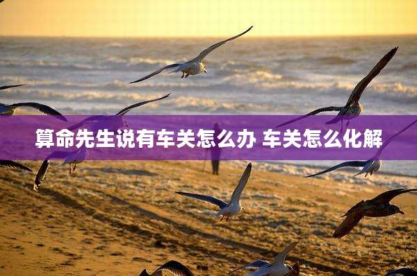 算命先生说有车关怎么办 车关怎么化解