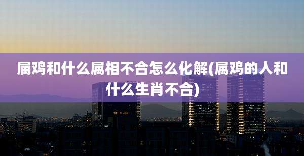 属鸡和什么属相不合怎么化解(属鸡的人和什么生肖不合)