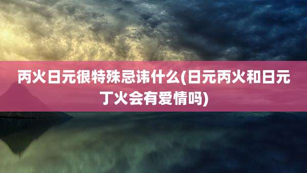丙火日元很特殊忌讳什么(日元丙火和日元丁火会有爱情吗)