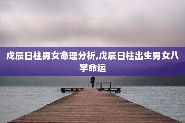 戊辰日柱男女命理分析,戊辰日柱出生男女八字命运