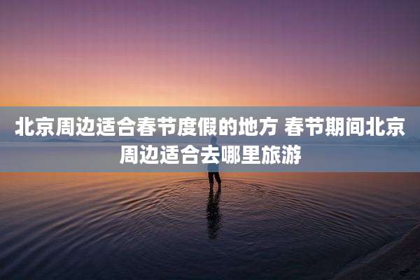 北京周边适合春节度假的地方 春节期间北京周边适合去哪里旅游