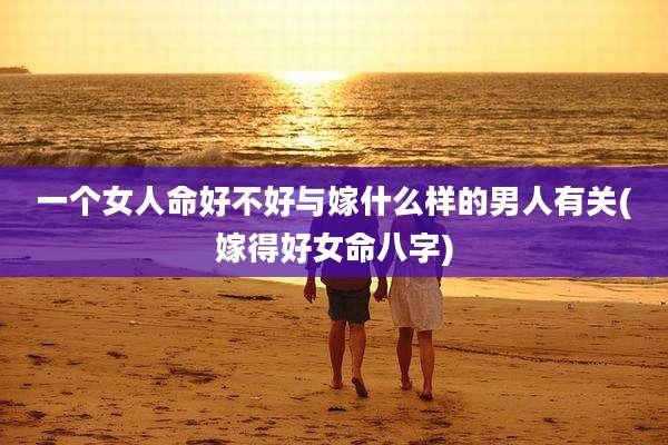 一个女人命好不好与嫁什么样的男人有关(嫁得好女命八字)