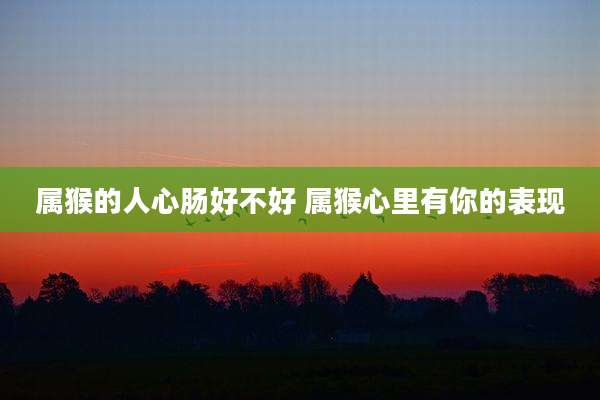 属猴的人心肠好不好 属猴心里有你的表现