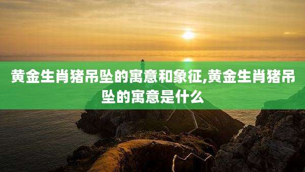 黄金生肖猪吊坠的寓意和象征,黄金生肖猪吊坠的寓意是什么