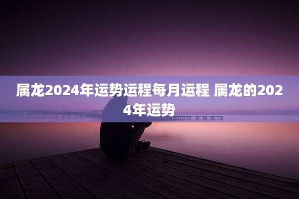 属龙2024年运势运程每月运程 属龙的2024年运势