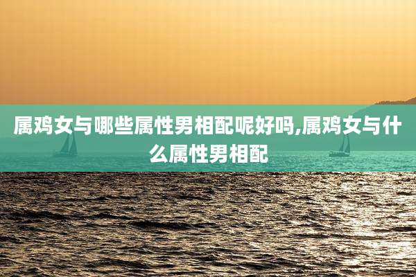 属鸡女与哪些属性男相配呢好吗,属鸡女与什么属性男相配