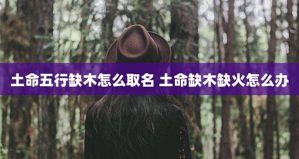 土命五行缺木怎么取名 土命缺木缺火怎么办