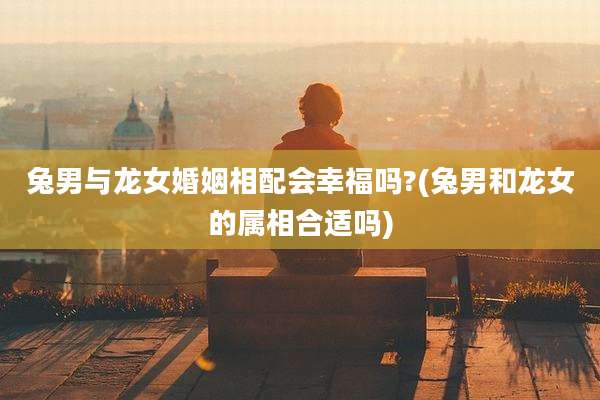 兔男与龙女婚姻相配会幸福吗?(兔男和龙女的属相合适吗)