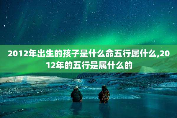 2012年出生的孩子是什么命五行属什么,2012年的五行是属什么的