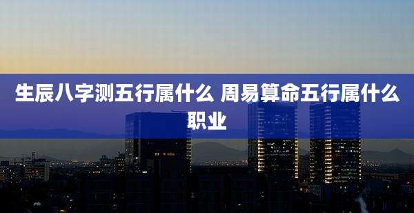 生辰八字测五行属什么 周易算命五行属什么职业