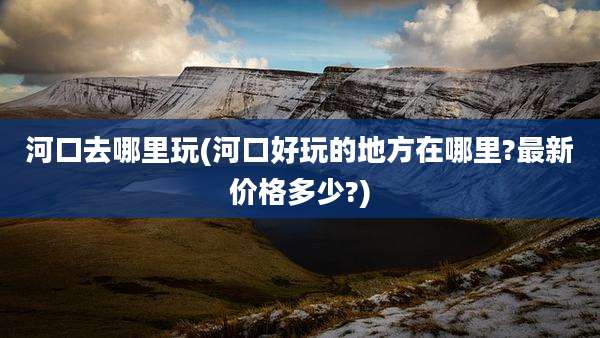 河口去哪里玩(河口好玩的地方在哪里?最新价格多少?)