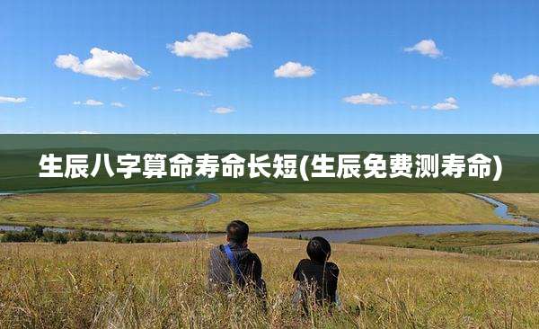 生辰八字算命寿命长短(生辰免费测寿命)