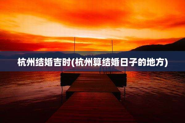 杭州结婚吉时(杭州算结婚日子的地方)