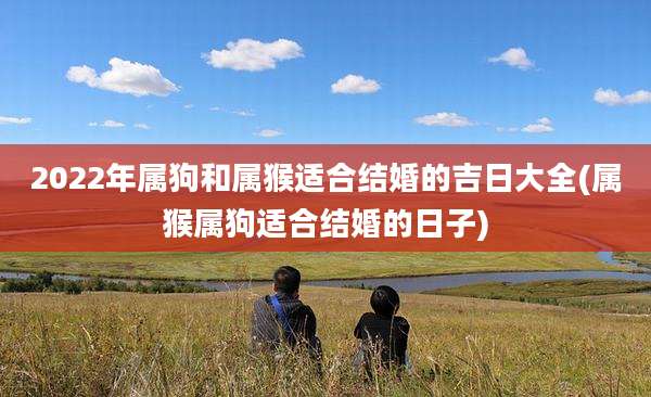 2022年属狗和属猴适合结婚的吉日大全(属猴属狗适合结婚的日子)