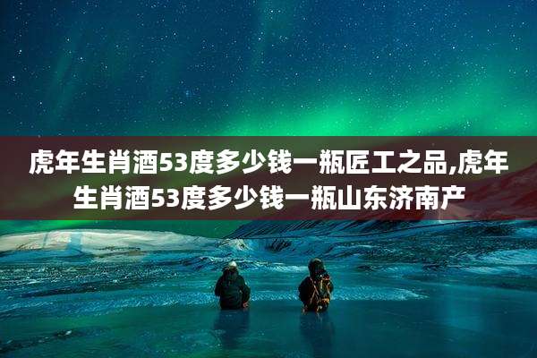 虎年生肖酒53度多少钱一瓶匠工之品,虎年生肖酒53度多少钱一瓶山东济南产