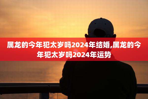 属龙的今年犯太岁吗2024年结婚,属龙的今年犯太岁吗2024年运势