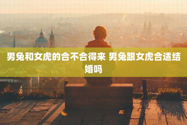 男兔和女虎的合不合得来 男兔跟女虎合适结婚吗