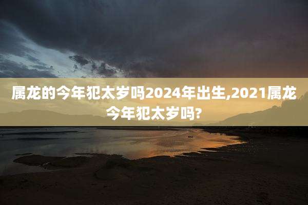 属龙的今年犯太岁吗2024年出生,2021属龙今年犯太岁吗?