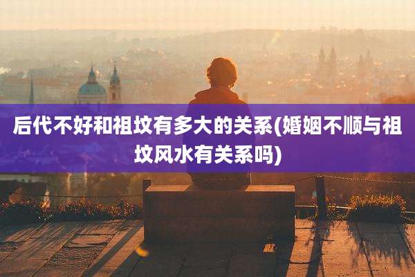后代不好和祖坟有多大的关系(婚姻不顺与祖坟风水有关系吗)