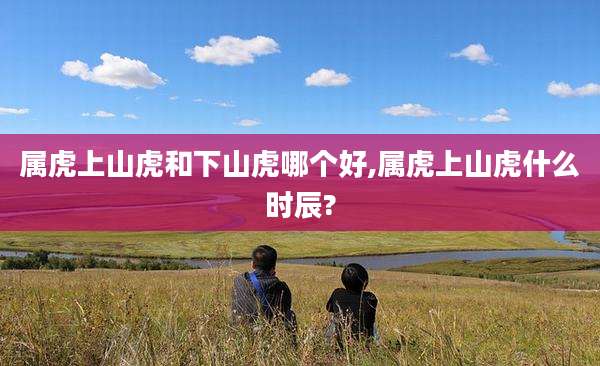 属虎上山虎和下山虎哪个好,属虎上山虎什么时辰?