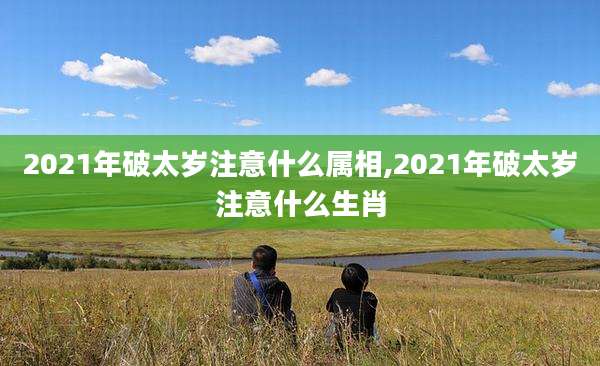 2021年破太岁注意什么属相,2021年破太岁注意什么生肖