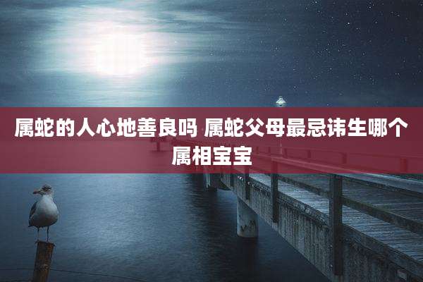 属蛇的人心地善良吗 属蛇父母最忌讳生哪个属相宝宝