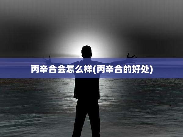 丙辛合会怎么样(丙辛合的好处)