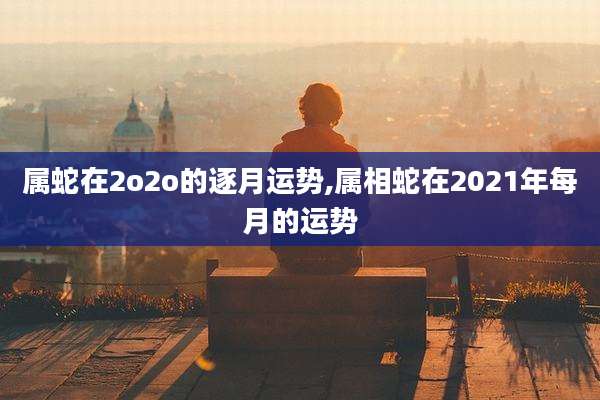 属蛇在2o2o的逐月运势,属相蛇在2021年每月的运势