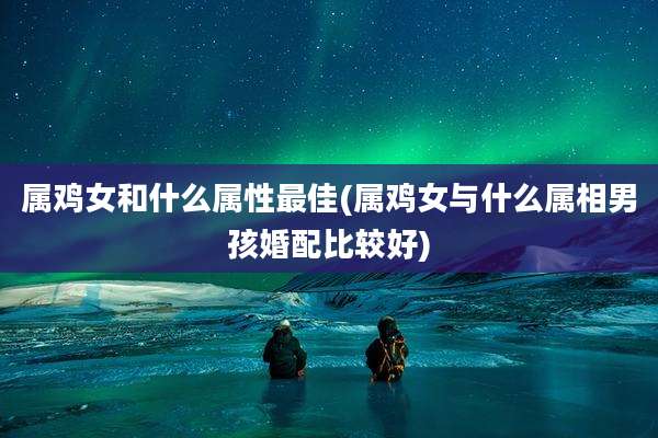 属鸡女和什么属性最佳(属鸡女与什么属相男孩婚配比较好)