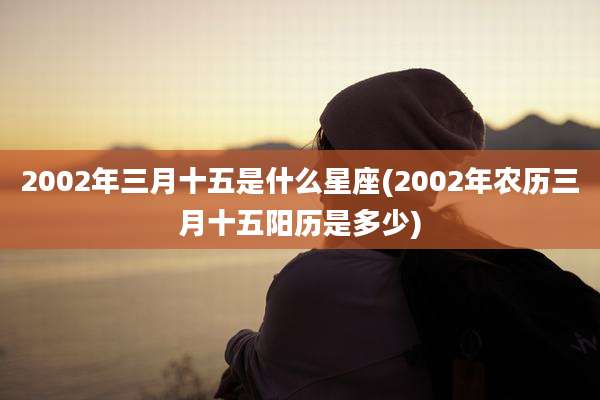 2002年三月十五是什么星座(2002年农历三月十五阳历是多少)