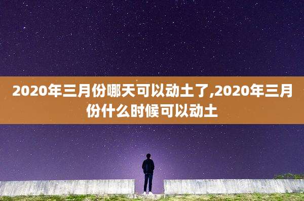 2020年三月份哪天可以动土了,2020年三月份什么时候可以动土