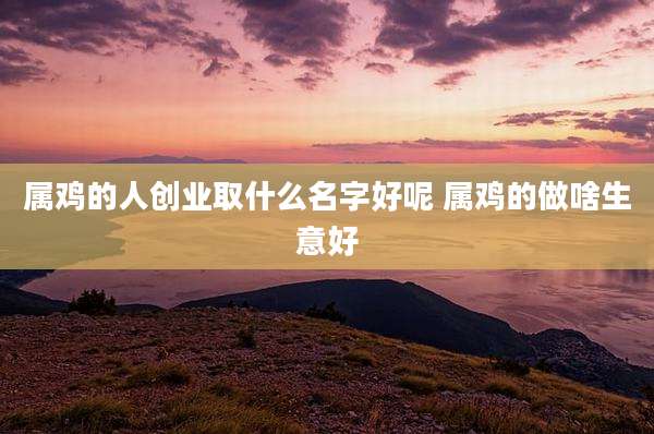 属鸡的人创业取什么名字好呢 属鸡的做啥生意好