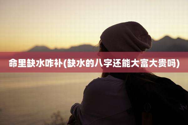 命里缺水咋补(缺水的八字还能大富大贵吗)