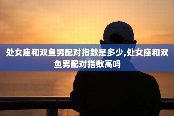 处女座和双鱼男配对指数是多少,处女座和双鱼男配对指数高吗