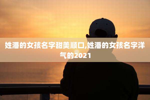 姓潘的女孩名字甜美顺口,姓潘的女孩名字洋气的2021