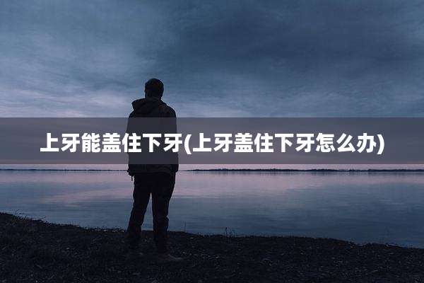 上牙能盖住下牙(上牙盖住下牙怎么办)