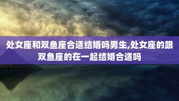 处女座和双鱼座合适结婚吗男生,处女座的跟双鱼座的在一起结婚合适吗