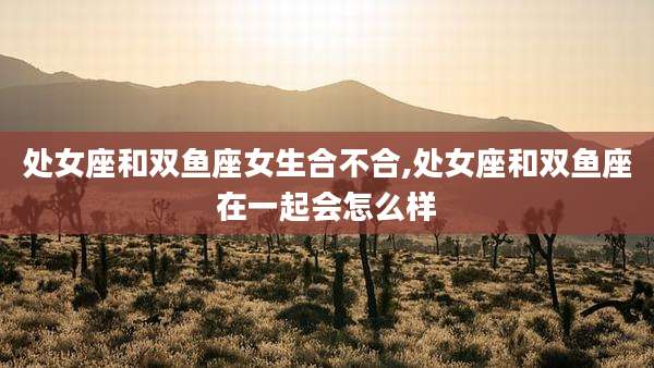 处女座和双鱼座女生合不合,处女座和双鱼座在一起会怎么样